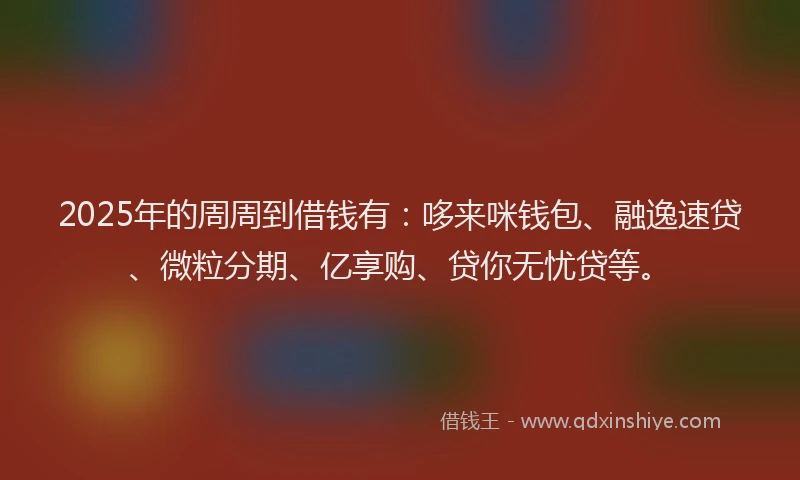 2025年的周周到借钱有：哆来咪钱包、融逸速贷、微粒分期、亿享购、贷你无忧贷等。
