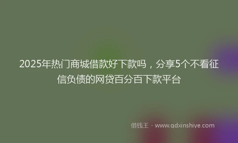 2025年热门商城借款好下款吗，分享5个不看征信负债的网贷百分百下款平台