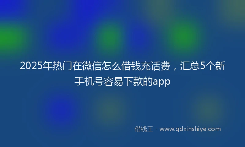 2025年热门在微信怎么借钱充话费，汇总5个新手机号容易下款的app