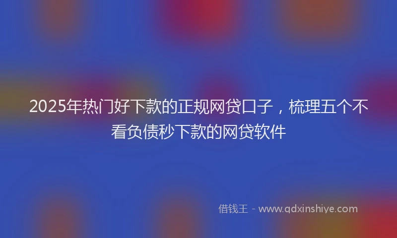 2025年热门好下款的正规网贷口子，梳理五个不看负债秒下款的网贷软件
