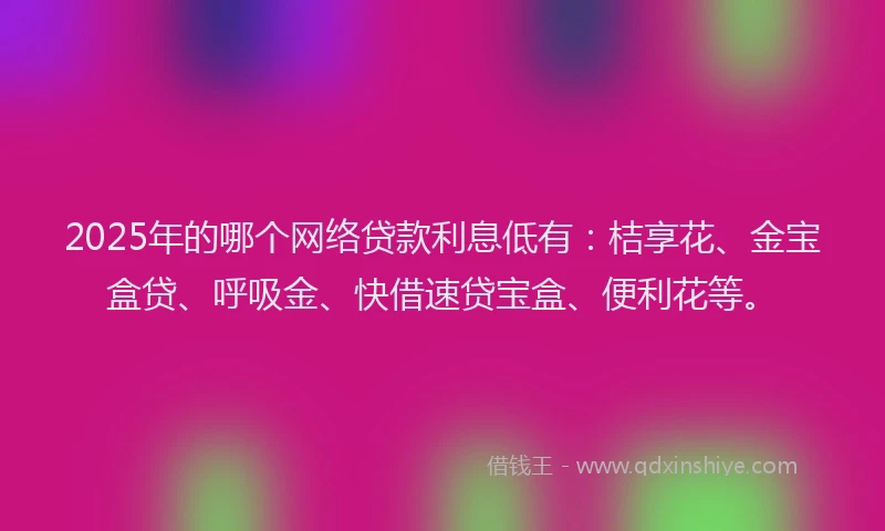 2025年的哪个网络贷款利息低有：桔享花、金宝盒贷、呼吸金、快借速贷宝盒、便利花等。