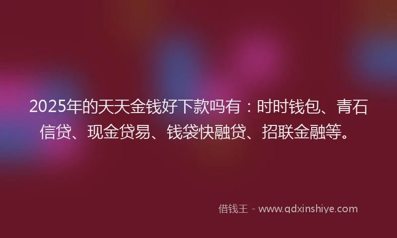 2025年的天天金钱好下款吗有：时时钱包、青石信贷、现金贷易、钱袋快融贷、招联金融等。