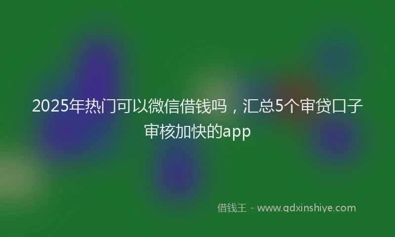 2025年热门可以微信借钱吗，汇总5个审贷口子审核加快的app