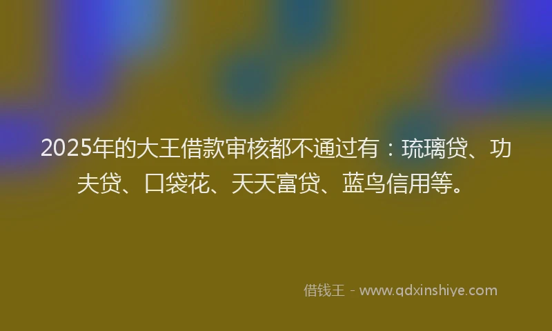 2025年的大王借款审核都不通过有：琉璃贷、功夫贷、口袋花、天天富贷、蓝鸟信用等。