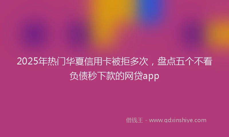 2025年热门华夏信用卡被拒多次，盘点五个不看负债秒下款的网贷app