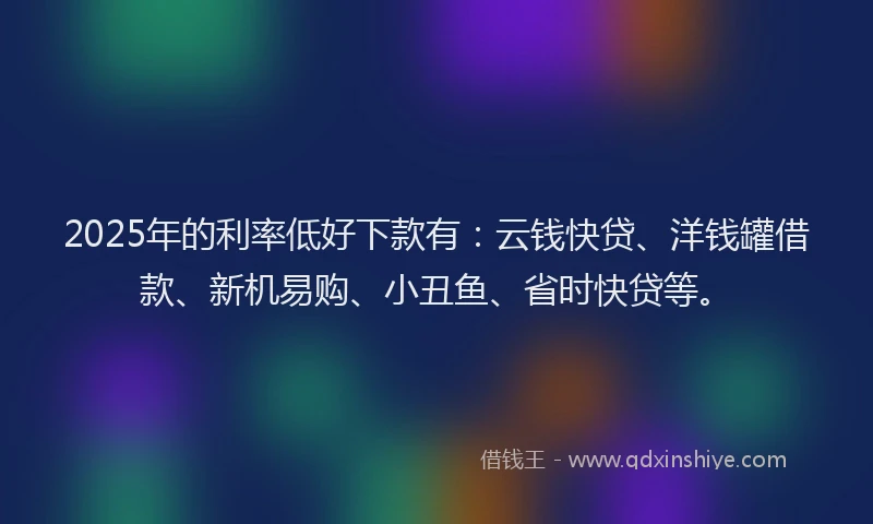 2025年的利率低好下款有：云钱快贷、洋钱罐借款、新机易购、小丑鱼、省时快贷等。