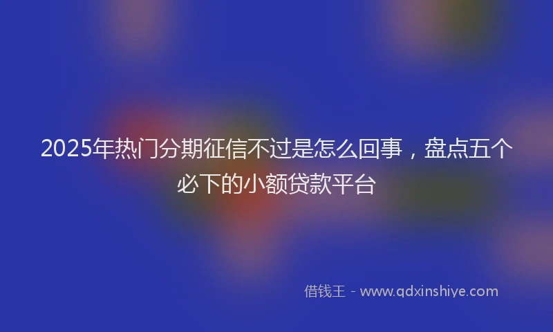 2025年热门分期征信不过是怎么回事，盘点五个必下的小额贷款平台