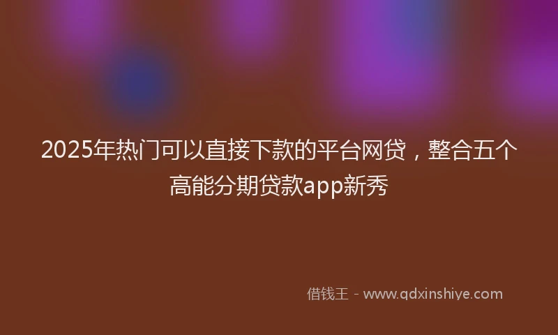 2025年热门可以直接下款的平台网贷，整合五个高能分期贷款app新秀