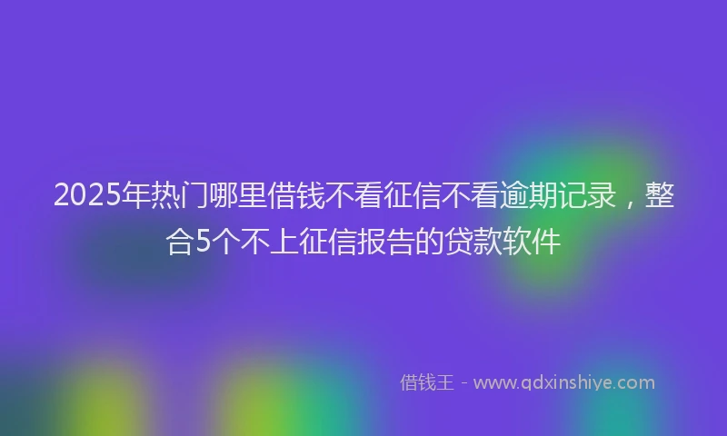 2025年热门哪里借钱不看征信不看逾期记录，整合5个不上征信报告的贷款软件