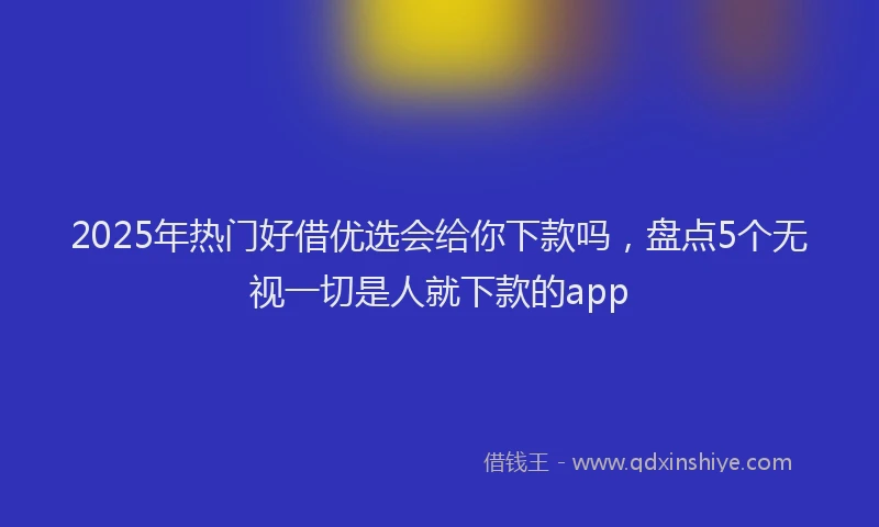 2025年热门好借优选会给你下款吗，盘点5个无视一切是人就下款的app