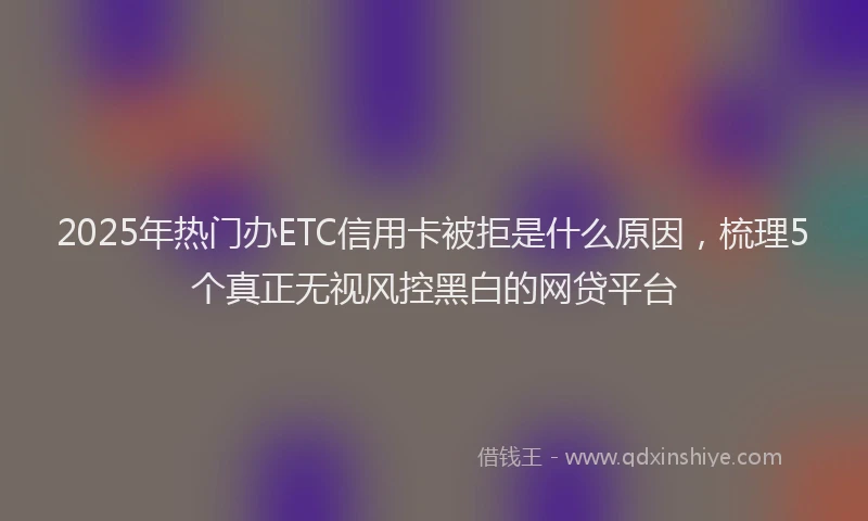 2025年热门办ETC信用卡被拒是什么原因，梳理5个真正无视风控黑白的网贷平台