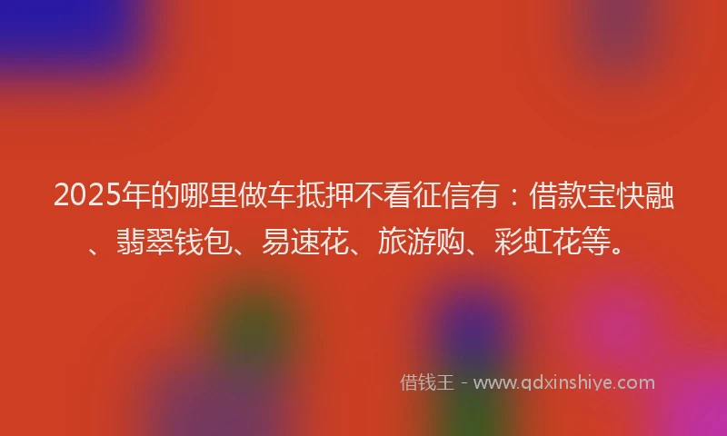 2025年的哪里做车抵押不看征信有：借款宝快融、翡翠钱包、易速花、旅游购、彩虹花等。