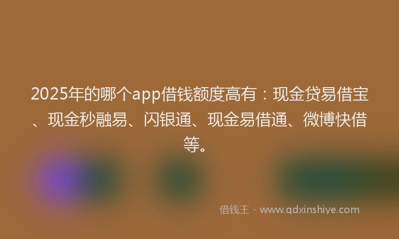 2025年的哪个app借钱额度高有：现金贷易借宝、现金秒融易、闪银通、现金易借通、微博快借等。