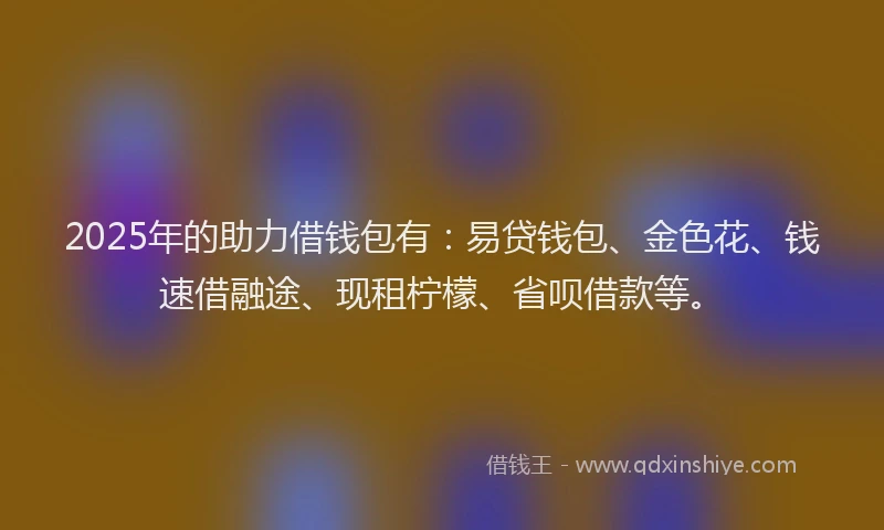 2025年的助力借钱包有：易贷钱包、金色花、钱速借融途、现租柠檬、省呗借款等。