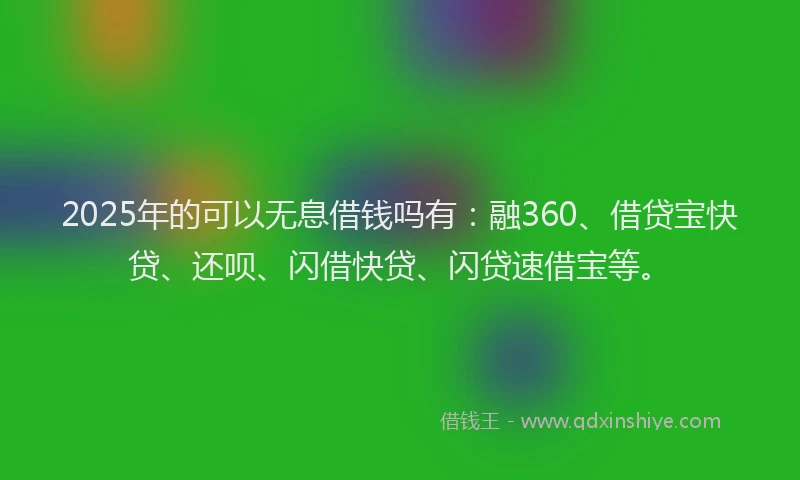 2025年的可以无息借钱吗有：融360、借贷宝快贷、还呗、闪借快贷、闪贷速借宝等。
