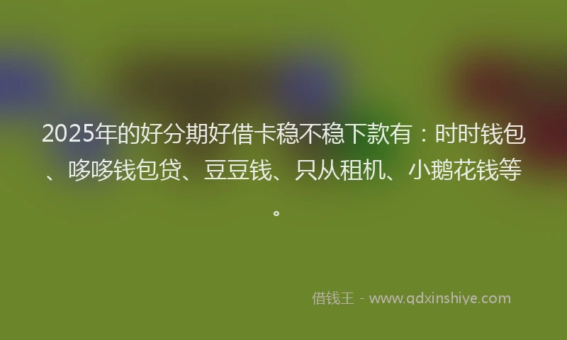 2025年的好分期好借卡稳不稳下款有：时时钱包、哆哆钱包贷、豆豆钱、只从租机、小鹅花钱等。