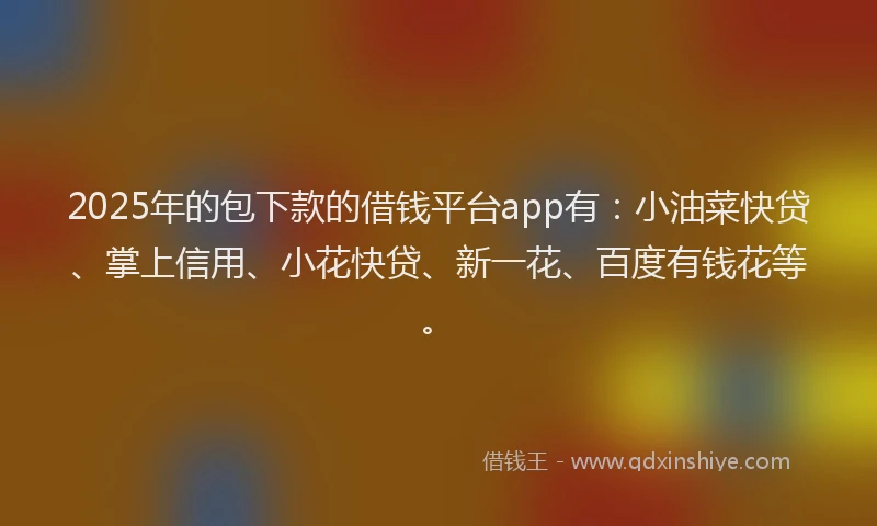 2025年的包下款的借钱平台app有：小油菜快贷、掌上信用、小花快贷、新一花、百度有钱花等。