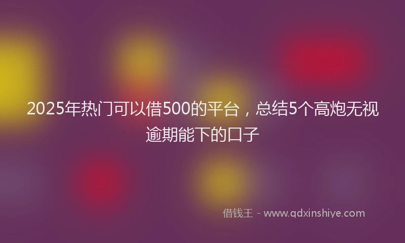 2025年热门可以借500的平台，总结5个高炮无视逾期能下的口子