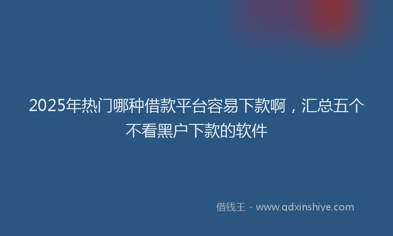 2025年热门哪种借款平台容易下款啊，汇总五个不看黑户下款的软件