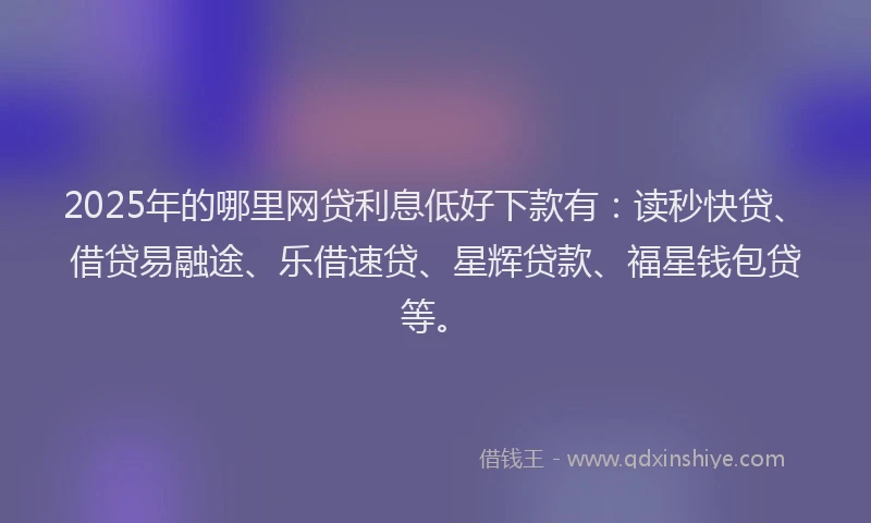 2025年的哪里网贷利息低好下款有：读秒快贷、借贷易融途、乐借速贷、星辉贷款、福星钱包贷等。