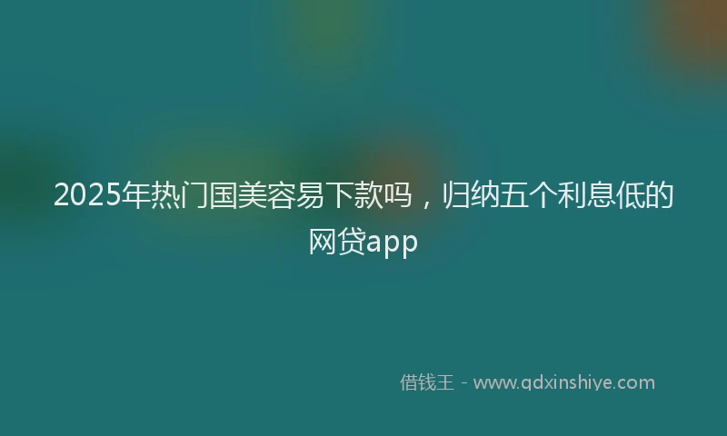 2025年热门国美容易下款吗，归纳五个利息低的网贷app