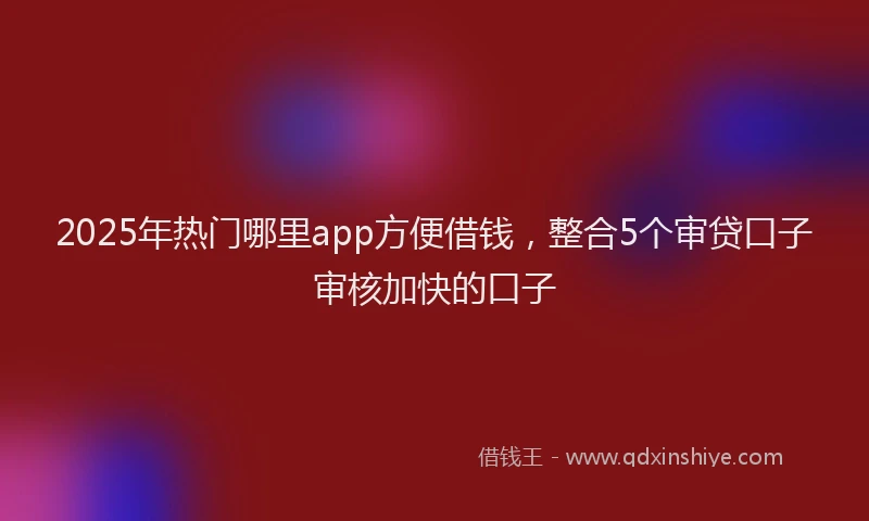 2025年热门哪里app方便借钱，整合5个审贷口子审核加快的口子