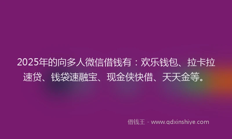 2025年的向多人微信借钱有：欢乐钱包、拉卡拉速贷、钱袋速融宝、现金侠快借、天天金等。