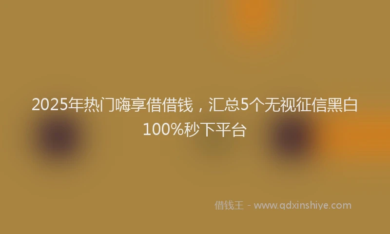 2025年热门嗨享借借钱，汇总5个无视征信黑白100%秒下平台