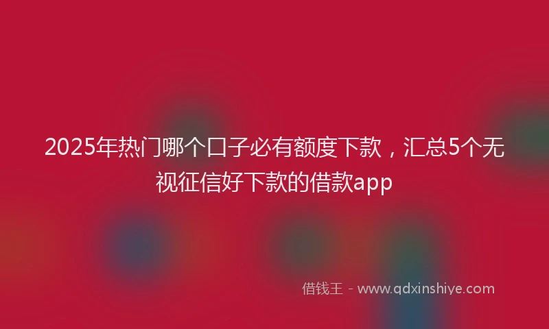 2025年热门哪个口子必有额度下款，汇总5个无视征信好下款的借款app