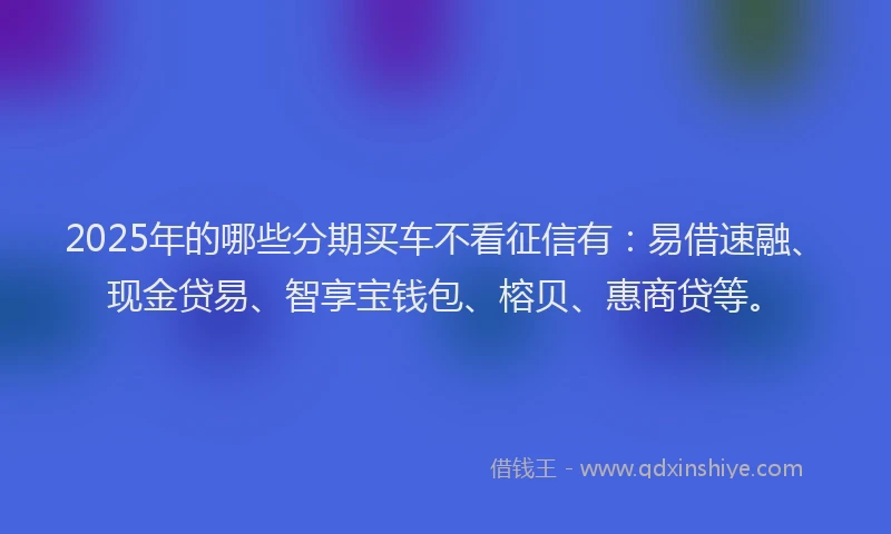 2025年的哪些分期买车不看征信有：易借速融、现金贷易、智享宝钱包、榕贝、惠商贷等。