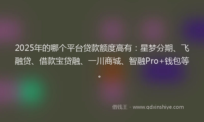 2025年的哪个平台贷款额度高有：星梦分期、飞融贷、借款宝贷融、一川商城、智融Pro+钱包等。