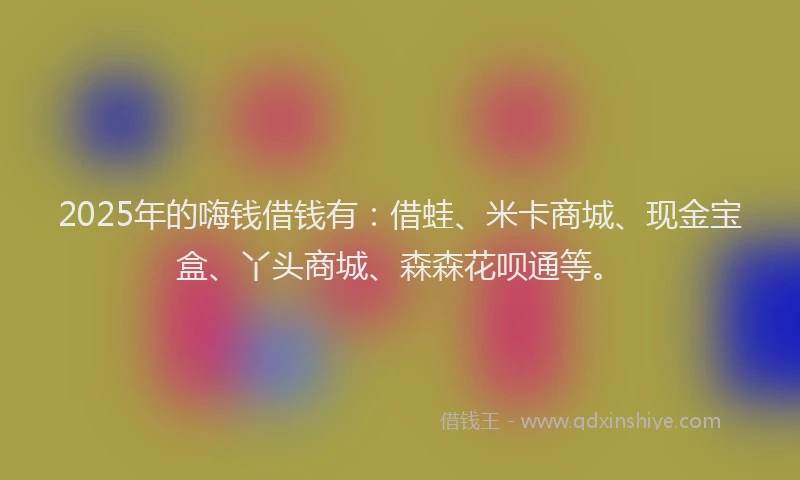 2025年的嗨钱借钱有：借蛙、米卡商城、现金宝盒、丫头商城、森森花呗通等。