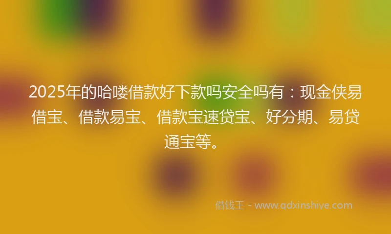 2025年的哈喽借款好下款吗安全吗有：现金侠易借宝、借款易宝、借款宝速贷宝、好分期、易贷通宝等。
