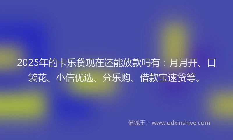 2025年的卡乐贷现在还能放款吗有：月月开、口袋花、小信优选、分乐购、借款宝速贷等。