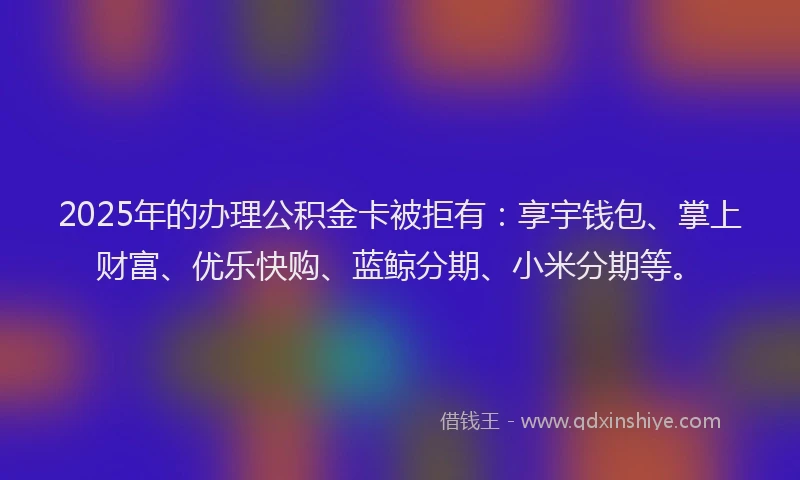2025年的办理公积金卡被拒有：享宇钱包、掌上财富、优乐快购、蓝鲸分期、小米分期等。
