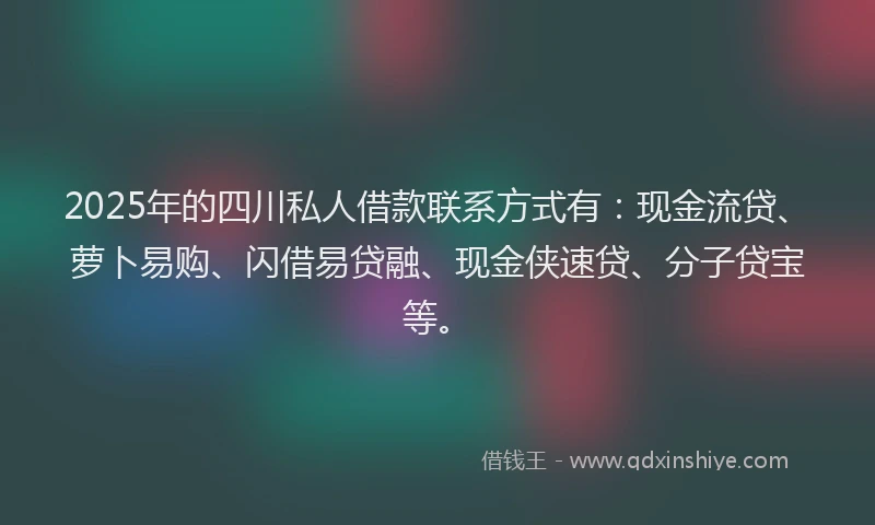 2025年的四川私人借款联系方式有：现金流贷、萝卜易购、闪借易贷融、现金侠速贷、分子贷宝等。