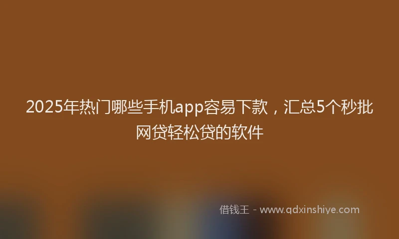 2025年热门哪些手机app容易下款，汇总5个秒批网贷轻松贷的软件