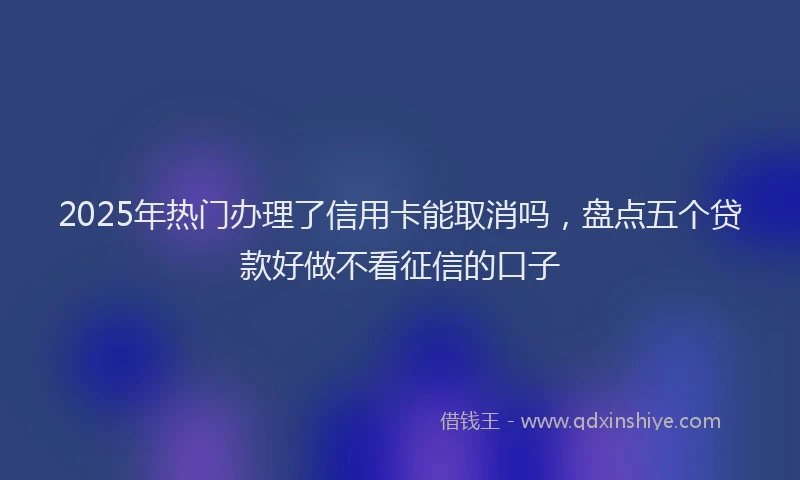 2025年热门办理了信用卡能取消吗，盘点五个贷款好做不看征信的口子
