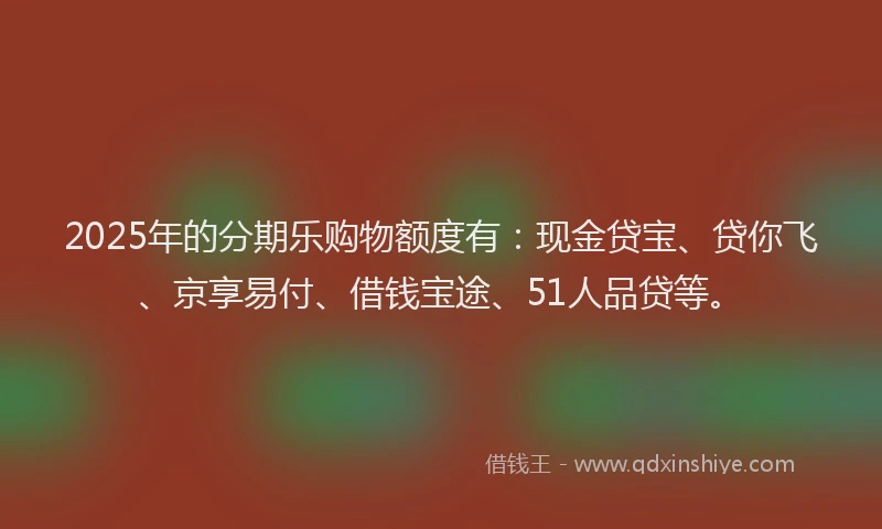 2025年的分期乐购物额度有：现金贷宝、贷你飞、京享易付、借钱宝途、51人品贷等。