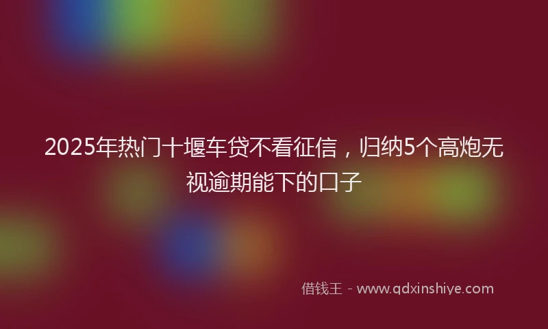 2025年热门十堰车贷不看征信，归纳5个高炮无视逾期能下的口子