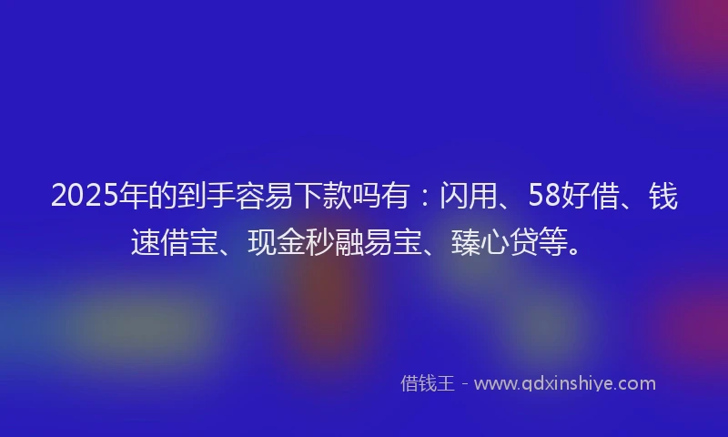 2025年的到手容易下款吗有：闪用、58好借、钱速借宝、现金秒融易宝、臻心贷等。