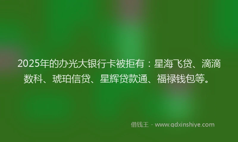 2025年的办光大银行卡被拒有：星海飞贷、滴滴数科、琥珀信贷、星辉贷款通、福禄钱包等。