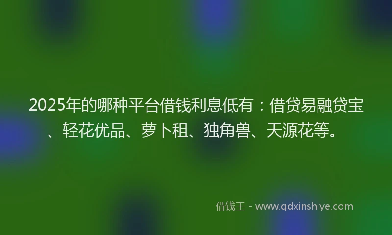 2025年的哪种平台借钱利息低有：借贷易融贷宝、轻花优品、萝卜租、独角兽、天源花等。