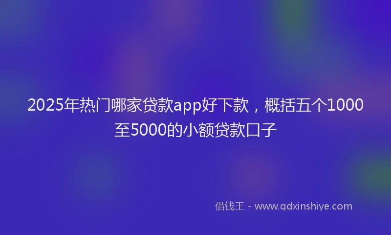 2025年热门哪家贷款app好下款，概括五个1000至5000的小额贷款口子