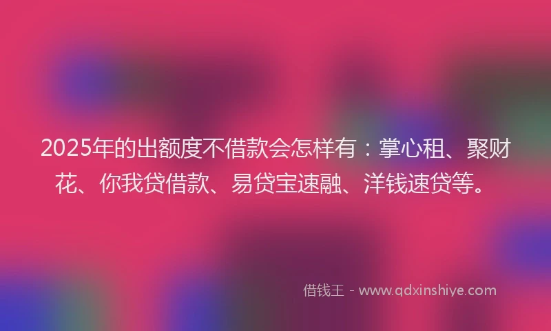 2025年的出额度不借款会怎样有：掌心租、聚财花、你我贷借款、易贷宝速融、洋钱速贷等。
