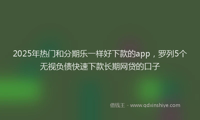 2025年热门和分期乐一样好下款的app，罗列5个无视负债快速下款长期网贷的口子