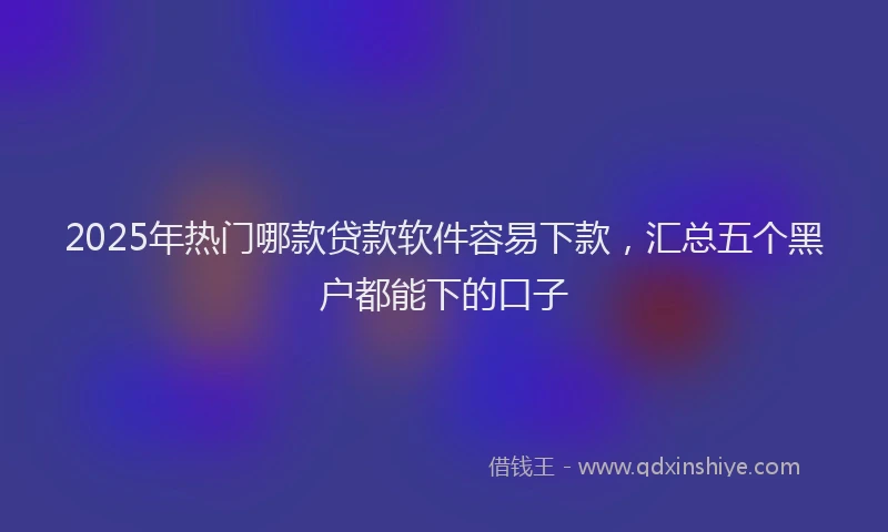 2025年热门哪款贷款软件容易下款，汇总五个黑户都能下的口子