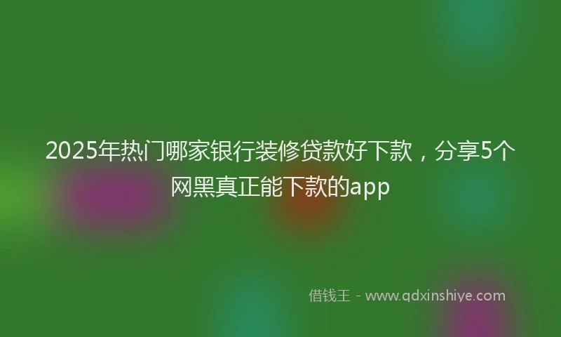 2025年热门哪家银行装修贷款好下款，分享5个网黑真正能下款的app
