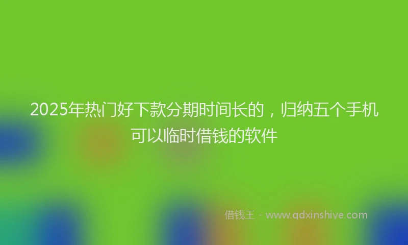 2025年热门好下款分期时间长的，归纳五个手机可以临时借钱的软件
