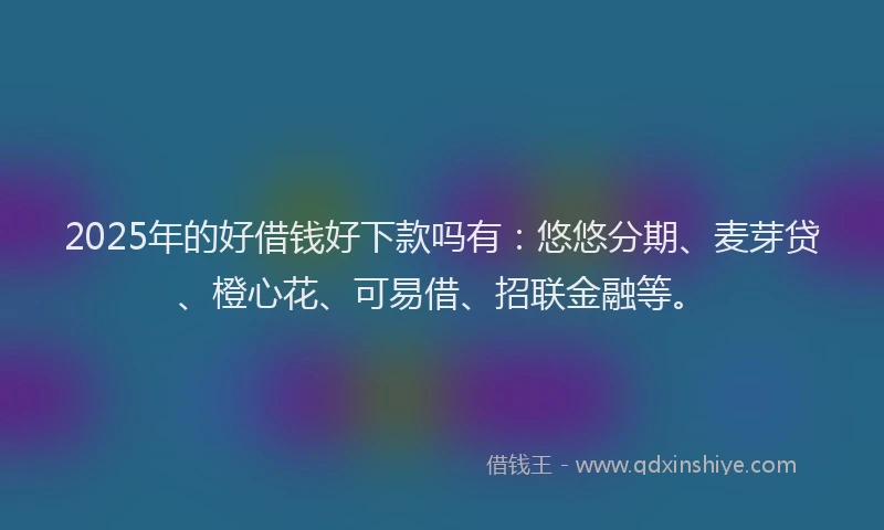 2025年的好借钱好下款吗有：悠悠分期、麦芽贷、橙心花、可易借、招联金融等。